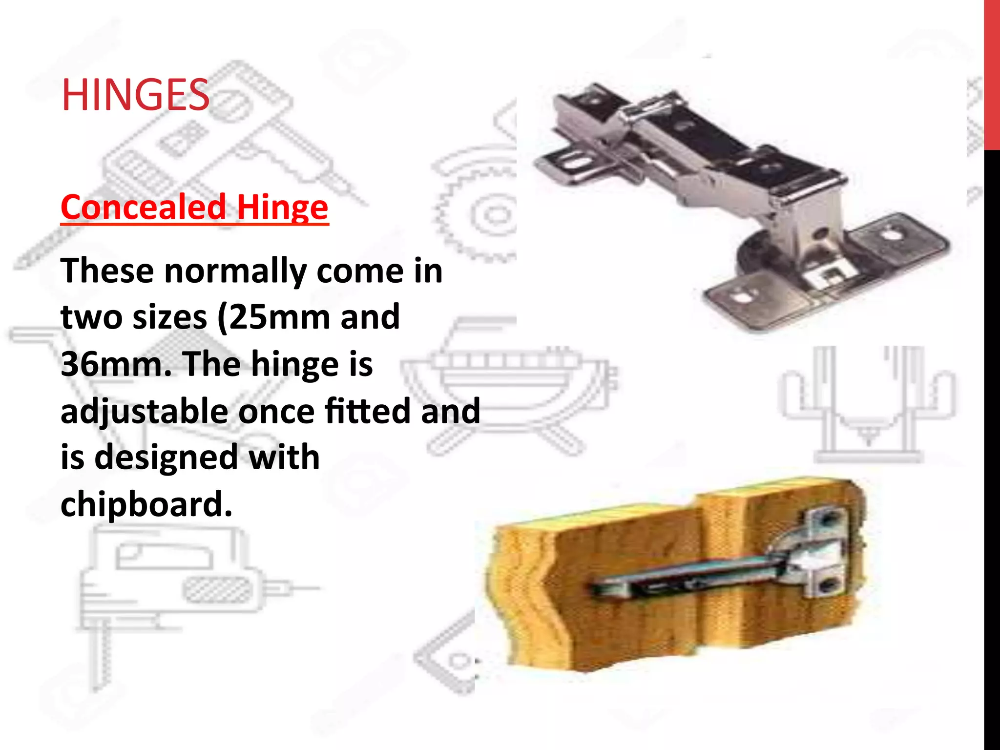 HINGES	
  
Concealed	
  Hinge	
  	
  
These	
  normally	
  come	
  in	
  
two	
  sizes	
  (25mm	
  and	
  
36mm.	
  The	
  hinge	
  is	
  
adjustable	
  once	
  ﬁ8ed	
  and	
  
is	
  designed	
  with	
  
chipboard.	
  
 