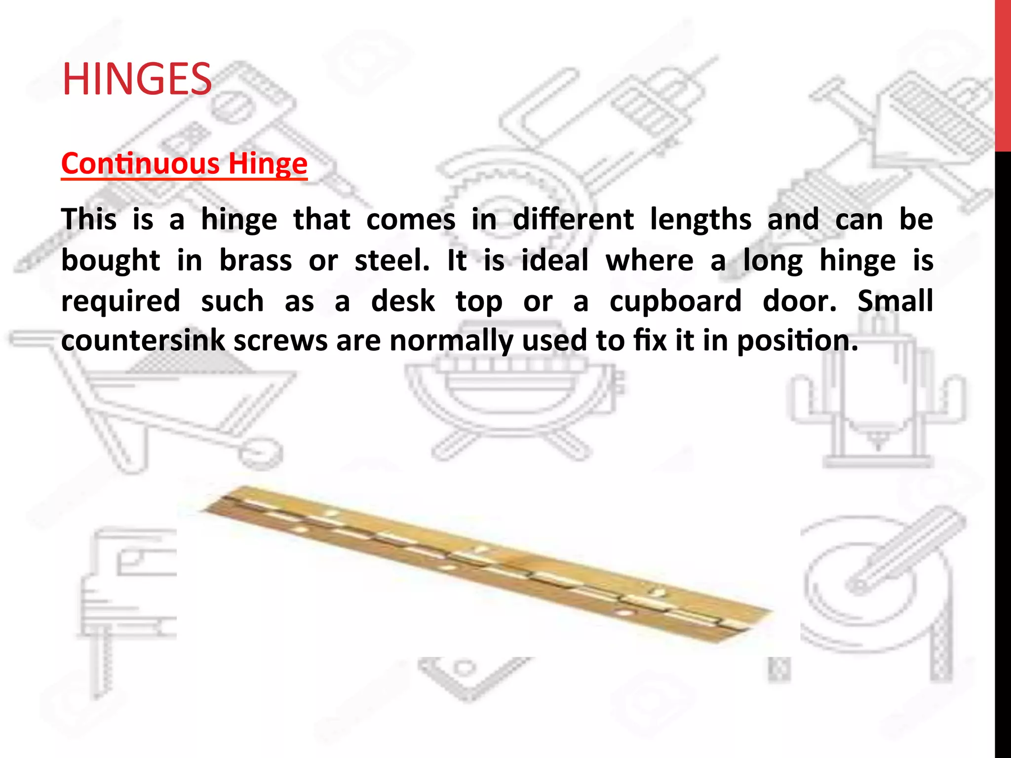 HINGES	
  
Con?nuous	
  Hinge	
  	
  
This	
   is	
   a	
   hinge	
   that	
   comes	
   in	
   diﬀerent	
   lengths	
   and	
   can	
   be	
  
bought	
   in	
   brass	
   or	
   steel.	
   It	
   is	
   ideal	
   where	
   a	
   long	
   hinge	
   is	
  
required	
   such	
   as	
   a	
   desk	
   top	
   or	
   a	
   cupboard	
   door.	
   Small	
  
countersink	
  screws	
  are	
  normally	
  used	
  to	
  ﬁx	
  it	
  in	
  posi?on.	
  	
  
 