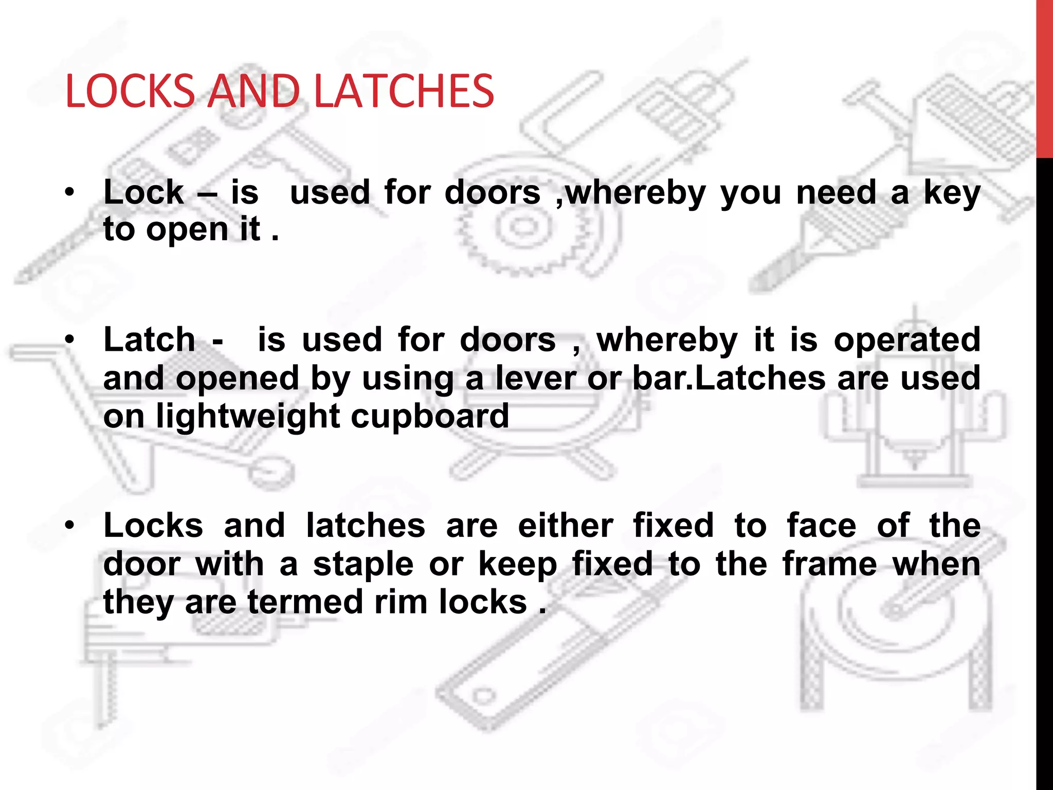 LOCKS	
  AND	
  LATCHES	
  
•  Lock – is used for doors ,whereby you need a key
to open it .
•  Latch - is used for doors , whereby it is operated
and opened by using a lever or bar.Latches are used
on lightweight cupboard
•  Locks and latches are either fixed to face of the
door with a staple or keep fixed to the frame when
they are termed rim locks .
 
