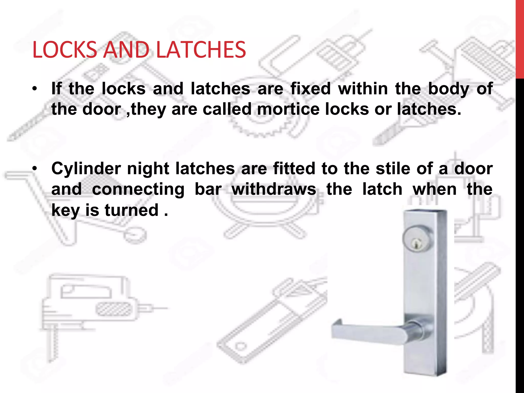 LOCKS	
  AND	
  LATCHES	
  
•  If the locks and latches are fixed within the body of
the door ,they are called mortice locks or latches.
•  Cylinder night latches are fitted to the stile of a door
and connecting bar withdraws the latch when the
key is turned .
 