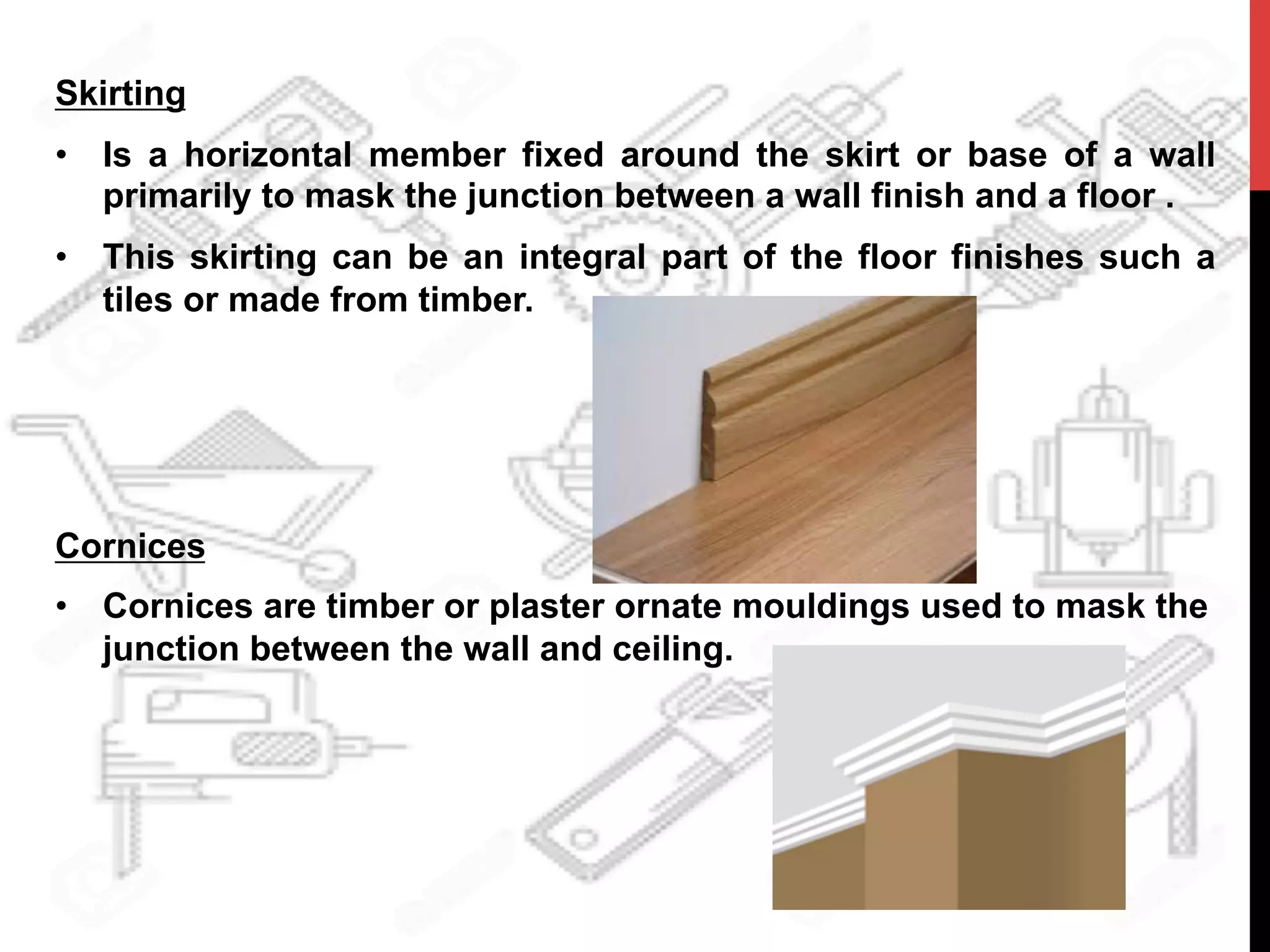 Skirting
•  Is a horizontal member fixed around the skirt or base of a wall
primarily to mask the junction between a wall finish and a floor .
•  This skirting can be an integral part of the floor finishes such a
tiles or made from timber.
Cornices
•  Cornices are timber or plaster ornate mouldings used to mask the
junction between the wall and ceiling.
 