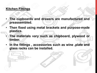 Kitchen Fittings
•  The cupboards and drawers are manufactured and
preassembled.
•  Then fixed using metal brackets and purpose-made
plastics.
•  The materials vary such as chipboard, plywood or
timber.
•  In the fittings , accessories such as wine ,plate and
glass racks can be installed.
	
  
 
