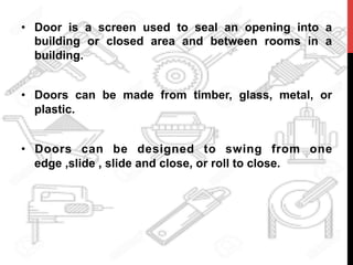 •  Door is a screen used to seal an opening into a
building or closed area and between rooms in a
building.
•  Doors can be made from timber, glass, metal, or
plastic.
•  Doors can be designed to swing from one
edge ,slide , slide and close, or roll to close.
	
  
 