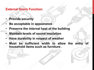 External Doors Function:
•  Provide security
•  Be acceptable in appearance
•  Preserve the internal heat of the building
•  Maintain levels of sound insulation
•  Have durability in respect of weather
•  Must be sufficient width to allow the entry of
household items such as furniture .
 