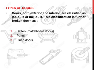 TYPES OF DOORS
•  Doors, both exterior and interior, are classified as
job-built or mill-built. This classification is further
broken down as :
1.  Batten (matchboard doors)
2.  Panel,
3.  Flush doors.
 