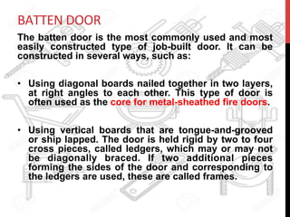 BATTEN	
  DOOR	
  
The batten door is the most commonly used and most
easily constructed type of job-built door. It can be
constructed in several ways, such as:
•  Using diagonal boards nailed together in two layers,
at right angles to each other. This type of door is
often used as the core for metal-sheathed fire doors.
•  Using vertical boards that are tongue-and-grooved
or ship lapped. The door is held rigid by two to four
cross pieces, called ledgers, which may or may not
be diagonally braced. If two additional pieces
forming the sides of the door and corresponding to
the ledgers are used, these are called frames.
	
  
 