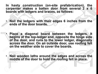 In hasty construction (on-site prefabrication), the
carpenter makes a batten door from several 2 x 6
boards with ledgers and braces, as follows:
•  Nail the ledgers with their edges 6 inches from the
ends of the door boards.
•  Place a diagonal board between the ledgers. It
begins at the top-ledger end, opposite the hinge side
of the door, and runs to the lower ledger, diagonally
across the door. On an outside door, use roofing felt
on the weather side to cover the boards.
•  Nail wooden laths around the edges and across the
middle of the door to hold the roofing felt in place.
 