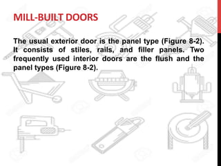MILL-­‐BUILT	
  DOORS	
  
The usual exterior door is the panel type (Figure 8-2).
It consists of stiles, rails, and filler panels. Two
frequently used interior doors are the flush and the
panel types (Figure 8-2).
	
  
 