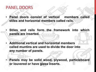 PANEL	
  DOORS	
  
•  Panel doors consist of vertical members called
stiles and horizontal members called rails.
•  Stiles and rails form the framework into which
panels are inserted.
•  Additional vertical and horizontal members
called muntins are used to divide the door into
any number of panels.
•  Panels may be solid wood, plywood, particleboard
or louvered or have glass inserts.
 