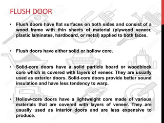 FLUSH	
  DOOR	
  
•  Flush doors have flat surfaces on both sides and consist of a
wood frame with thin sheets of material (plywood veneer,
plastic laminates, hardboard, or metal) applied to both faces.
•  Flush doors have either solid or hollow core.
•  Solid-core doors have a solid particle board or woodblock
core which is covered with layers of veneer. They are usually
used as exterior doors. Solid-core doors provide better sound
insulation and have less tendency to warp.
•  Hollow-core doors have a lightweight core made of various
materials that are covered with layers of veneer. They are
usually used as interior doors and are less expensive to
produce.
 