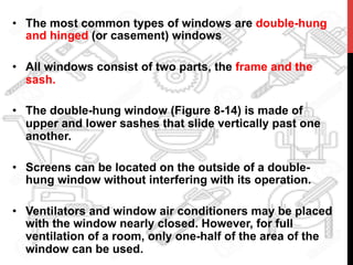 •  The most common types of windows are double-hung
and hinged (or casement) windows
•  All windows consist of two parts, the frame and the
sash.
•  The double-hung window (Figure 8-14) is made of
upper and lower sashes that slide vertically past one
another.
•  Screens can be located on the outside of a double-
hung window without interfering with its operation.
•  Ventilators and window air conditioners may be placed
with the window nearly closed. However, for full
ventilation of a room, only one-half of the area of the
window can be used.
 