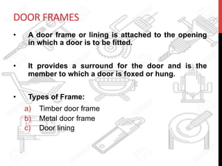 DOOR	
  FRAMES	
  
•  A door frame or lining is attached to the opening
in which a door is to be fitted.
•  It provides a surround for the door and is the
member to which a door is foxed or hung.
•  Types of Frame:
a)  Timber door frame
b)  Metal door frame
c)  Door lining
 