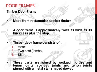 DOOR	
  FRAMES	
  
Timber Door Frame
•  Made from rectangular section timber
•  A door frame is approximately twice as wide as its
thickness plus the stop.
•  Timber door frame consists of :
1.  Head
2.  Two post (jambs)
3.  Sill
•  These parts are joined by wedged mortise and
tenon joints, combed joints and tenon joints
pinned with a metal star shaped dowel.
 