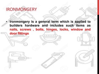 IRONMONGERY	
  
•  Ironmongery is a general term which is applied to
builders hardware and includes such items as
nails, screws , bolts, hinges, locks, window and
door fittings
 