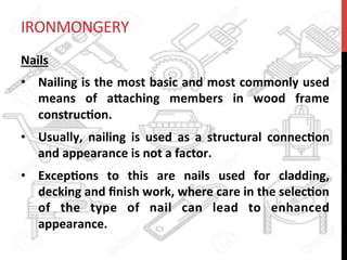IRONMONGERY	
  
Nails	
  
•  Nailing	
  is	
  the	
  most	
  basic	
  and	
  most	
  commonly	
  used	
  
means	
   of	
   a8aching	
   members	
   in	
   wood	
   frame	
  
construc?on.	
  	
  
•  Usually,	
   nailing	
   is	
   used	
   as	
   a	
   structural	
   connec?on	
  
and	
  appearance	
  is	
  not	
  a	
  factor.	
  	
  
•  Excep?ons	
   to	
   this	
   are	
   nails	
   used	
   for	
   cladding,	
  
decking	
  and	
  ﬁnish	
  work,	
  where	
  care	
  in	
  the	
  selec?on	
  
of	
   the	
   type	
   of	
   nail	
   can	
   lead	
   to	
   enhanced	
  
appearance.	
  	
  
 