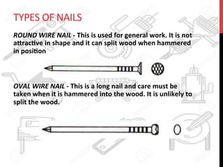 TYPES	
  OF	
  NAILS	
  
ROUND	
  WIRE	
  NAIL	
  -­‐	
  This	
  is	
  used	
  for	
  general	
  work.	
  It	
  is	
  not	
  
a8rac?ve	
  in	
  shape	
  and	
  it	
  can	
  split	
  wood	
  when	
  hammered	
  
in	
  posi?on	
  	
  	
  
	
  	
  	
  	
  
	
  
OVAL	
  WIRE	
  NAIL	
  -­‐	
  This	
  is	
  a	
  long	
  nail	
  and	
  care	
  must	
  be	
  
taken	
  when	
  it	
  is	
  hammered	
  into	
  the	
  wood.	
  It	
  is	
  unlikely	
  to	
  
split	
  the	
  wood.	
  	
  	
  
 