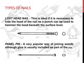 TYPES	
  OF	
  NAILS	
  
LOST HEAD NAIL - This is ideal if it is necessary to
hide the head of the nail as a punch can be used to
hammer the head beneath the surface level.
PANEL PIN - A very popular way of joining woods
although glue is usually included as part of the join	
  
 