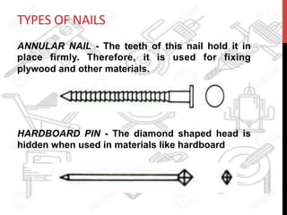 TYPES	
  OF	
  NAILS	
  
ANNULAR NAIL - The teeth of this nail hold it in
place firmly. Therefore, it is used for fixing
plywood and other materials.
HARDBOARD PIN - The diamond shaped head is
hidden when used in materials like hardboard
 