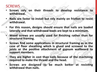 SCREWS	
  
•  Screws	
   rely	
   on	
   their	
   threads	
   to	
   develop	
   resistance	
   to	
  
withdrawal.	
  	
  
•  Nails	
  are	
  faster	
  to	
  install	
  but	
  rely	
  mainly	
  on	
  fric?on	
  to	
  resist	
  
withdrawal.	
  	
  
•  For	
  this	
  reason,	
  designs	
  should	
  ensure	
  that	
  nails	
  are	
  loaded	
  
laterally	
  and	
  that	
  withdrawal	
  loads	
  are	
  kept	
  to	
  a	
  minimum.	
  
•  Wood	
   screws	
   are	
   usually	
   used	
   for	
   ﬁnishing	
   rather	
   than	
   for	
  
structural	
  framing.	
  	
  
•  Screws	
  ﬁnd	
  some	
  applica?ons	
  in	
  structural	
  framing	
  as	
  in	
  the	
  
case	
   of	
   ﬂoor	
   sheathing	
   which	
   is	
   glued	
   and	
   screwed	
   to	
   the	
  
joists	
   or	
   the	
   posi?ve	
   a8achment	
   of	
   gypsum	
   wallboard	
   to	
  
support	
  members.	
  	
  
•  They	
  are	
  higher	
  in	
  cost	
  than	
  nails	
  because	
  of	
  the	
  machining	
  
required	
  to	
  make	
  the	
  thread	
  and	
  the	
  head.	
  	
  
•  Screws	
   are	
   designed	
   to	
   be	
   much	
   be8er	
   at	
   resis?ng	
  
withdrawal	
  than	
  nails.	
  	
  
 