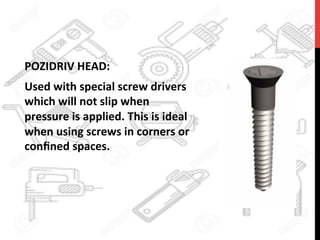 POZIDRIV	
  HEAD:	
  	
  
Used	
  with	
  special	
  screw	
  drivers	
  
which	
  will	
  not	
  slip	
  when	
  
pressure	
  is	
  applied.	
  This	
  is	
  ideal	
  
when	
  using	
  screws	
  in	
  corners	
  or	
  
conﬁned	
  spaces.	
  	
  
 