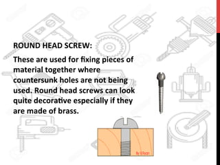 ROUND	
  HEAD	
  SCREW:	
  	
  
These	
  are	
  used	
  for	
  ﬁxing	
  pieces	
  of	
  
material	
  together	
  where	
  
countersunk	
  holes	
  are	
  not	
  being	
  
used.	
  Round	
  head	
  screws	
  can	
  look	
  
quite	
  decora?ve	
  especially	
  if	
  they	
  
are	
  made	
  of	
  brass.	
  
 