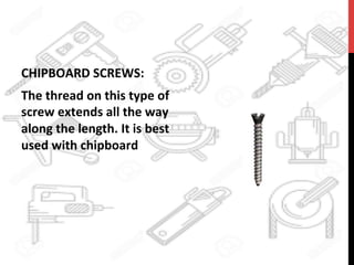 CHIPBOARD	
  SCREWS:	
  	
  
The	
  thread	
  on	
  this	
  type	
  of	
  
screw	
  extends	
  all	
  the	
  way	
  
along	
  the	
  length.	
  It	
  is	
  best	
  
used	
  with	
  chipboard	
  	
  
 