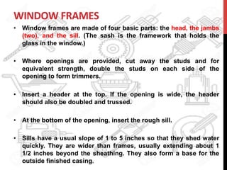 WINDOW	
  FRAMES	
  	
  
•  Window frames are made of four basic parts: the head, the jambs
(two), and the sill. (The sash is the framework that holds the
glass in the window.)
•  Where openings are provided, cut away the studs and for
equivalent strength, double the studs on each side of the
opening to form trimmers.
•  Insert a header at the top. If the opening is wide, the header
should also be doubled and trussed.
•  At the bottom of the opening, insert the rough sill.
•  Sills have a usual slope of 1 to 5 inches so that they shed water
quickly. They are wider than frames, usually extending about 1
1/2 inches beyond the sheathing. They also form a base for the
outside finished casing.
 
