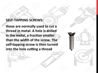 SELF-­‐TAPPING	
  SCREWS:	
  	
  
these	
  are	
  normally	
  used	
  to	
  cut	
  a	
  
thread	
  in	
  metal.	
  A	
  hole	
  is	
  drilled	
  
in	
  the	
  metal,	
  a	
  frac?on	
  smaller	
  
than	
  the	
  width	
  of	
  the	
  screw.	
  The	
  
self-­‐tapping	
  screw	
  is	
  then	
  turned	
  
into	
  the	
  hole	
  cu[ng	
  a	
  thread	
  	
  
 