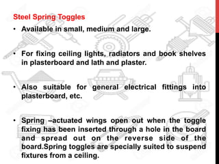 Steel Spring Toggles
•  Available in small, medium and large.
•  For fixing ceiling lights, radiators and book shelves
in plasterboard and lath and plaster.
•  Also suitable for general electrical fittings into
plasterboard, etc.
•  Spring –actuated wings open out when the toggle
fixing has been inserted through a hole in the board
and spread out on the reverse side of the
board.Spring toggles are specially suited to suspend
fixtures from a ceiling.
 