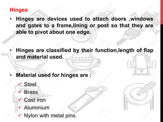 Hinges
•  Hinges are devices used to attach doors ,windows
and gates to a frame,lining or post so that they are
able to pivot about one edge.
•  Hinges are classified by their function,length of flap
and material used.
•  Material used for hinges are :
ü  Steel
ü  Brass
ü  Cast iron
ü  Aluminium
ü  Nylon with metal pins.
 