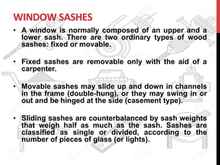 WINDOW	
  SASHES	
  
•  A window is normally composed of an upper and a
lower sash. There are two ordinary types of wood
sashes: fixed or movable.
•  Fixed sashes are removable only with the aid of a
carpenter.
•  Movable sashes may slide up and down in channels
in the frame (double-hung), or they may swing in or
out and be hinged at the side (casement type).
•  Sliding sashes are counterbalanced by sash weights
that weigh half as much as the sash. Sashes are
classified as single or divided, according to the
number of pieces of glass (or lights).
 
