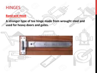 HINGES	
  
Band	
  and	
  Hook	
  	
  
A	
  stronger	
  type	
  of	
  tee	
  hinge	
  made	
  from	
  wrought	
  steel	
  and	
  
used	
  for	
  heavy	
  doors	
  and	
  gates.	
  
	
  
 