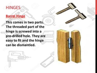 HINGES	
  
Barrel	
  Hinge	
  	
  
This	
  comes	
  in	
  two	
  parts.	
  
The	
  threaded	
  part	
  of	
  the	
  
hinge	
  is	
  screwed	
  into	
  a	
  
pre-­‐drilled	
  hole.	
  They	
  are	
  
easy	
  to	
  ﬁt	
  and	
  the	
  hinge	
  
can	
  be	
  dismantled.	
  	
  
 