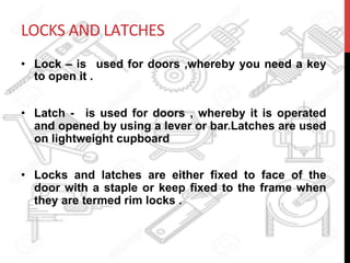 LOCKS	
  AND	
  LATCHES	
  
•  Lock – is used for doors ,whereby you need a key
to open it .
•  Latch - is used for doors , whereby it is operated
and opened by using a lever or bar.Latches are used
on lightweight cupboard
•  Locks and latches are either fixed to face of the
door with a staple or keep fixed to the frame when
they are termed rim locks .
 