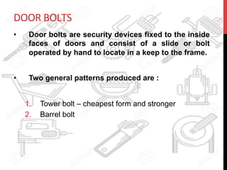DOOR	
  BOLTS	
  	
  
•  Door bolts are security devices fixed to the inside
faces of doors and consist of a slide or bolt
operated by hand to locate in a keep to the frame.
•  Two general patterns produced are :
1.  Tower bolt – cheapest form and stronger
2.  Barrel bolt
 