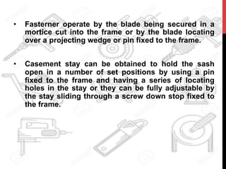 •  Fasterner operate by the blade being secured in a
mortice cut into the frame or by the blade locating
over a projecting wedge or pin fixed to the frame.
•  Casement stay can be obtained to hold the sash
open in a number of set positions by using a pin
fixed to the frame and having a series of locating
holes in the stay or they can be fully adjustable by
the stay sliding through a screw down stop fixed to
the frame.
 