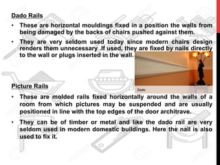 Dado Rails
•  These are horizontal mouldings fixed in a position the walls from
being damaged by the backs of chairs pushed against them.
•  They are very seldom used today since modern chairs design
renders them unnecessary .If used, they are fixed by nails directly
to the wall or plugs inserted in the wall.
Picture Rails
•  These are molded rails fixed horizontally around the walls of a
room from which pictures may be suspended and are usually
positioned in line with the top edges of the door architrave.
•  They can be of timber or metal and like the dado rail are very
seldom used in modern domestic buildings. Here the nail is also
used to fix it.
 