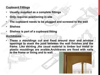 Cupboard Fittings
•  Usually supplied as a complete fittings
•  Only requires positioning in site
•  The cupboard needs to be plugged and screwed to the wall
•  Shelves
•  Shelves is part of a cupboard fitting
Architraves
•  These a mouldings cut and fixed around door and window
openings to mask the joint between the wall finishes and the
frame. Like skirting ,the usual material is timber but metal or
plastic mouldings are avaible.Architraves are fixed with nails
to the frame or lining and to wall.
	
  
 