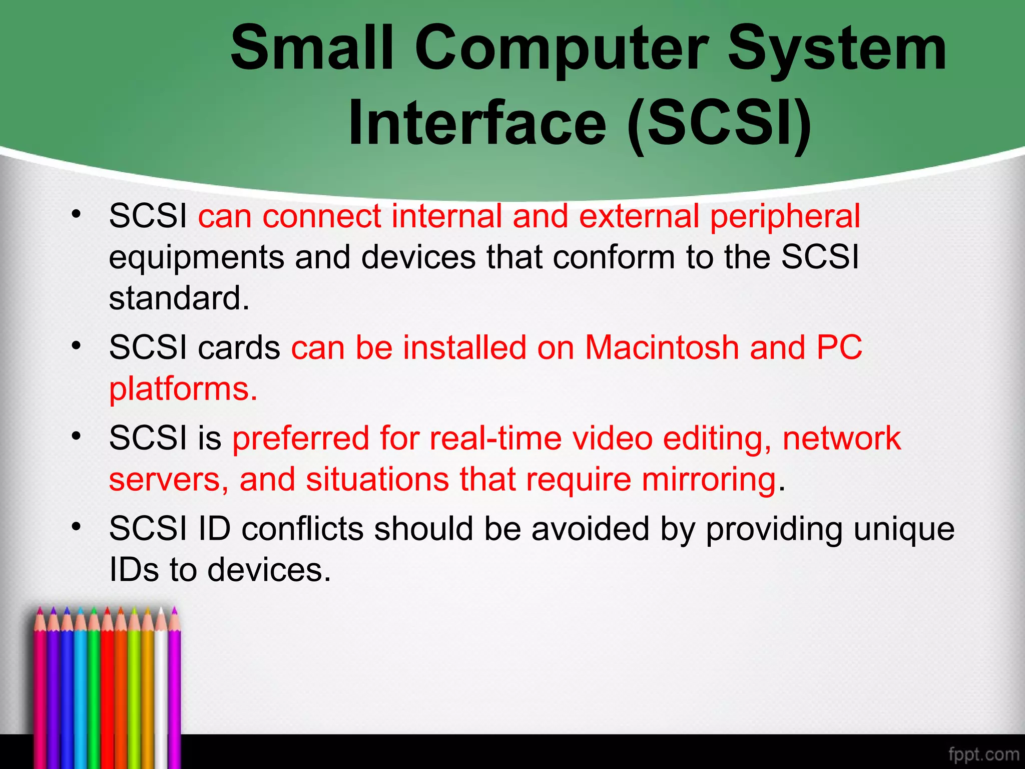Small Computer System
Interface (SCSI)
• SCSI can connect internal and external peripheral
equipments and devices that conform to the SCSI
standard.
• SCSI cards can be installed on Macintosh and PC
platforms.
• SCSI is preferred for real-time video editing, network
servers, and situations that require mirroring.
• SCSI ID conflicts should be avoided by providing unique
IDs to devices.
 
