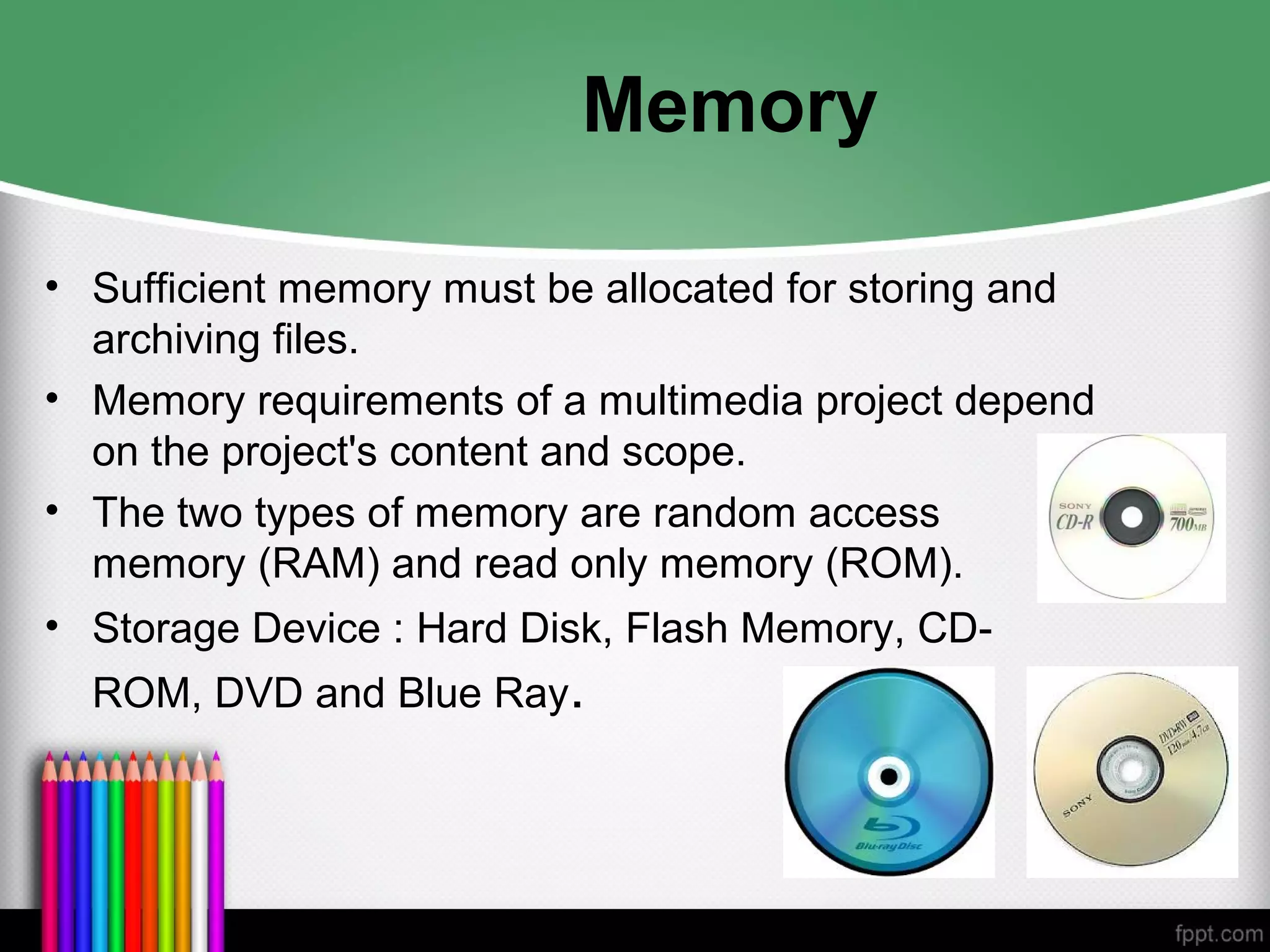 Memory
• Sufficient memory must be allocated for storing and
archiving files.
• Memory requirements of a multimedia project depend
on the project's content and scope.
• The two types of memory are random access
memory (RAM) and read only memory (ROM).
• Storage Device : Hard Disk, Flash Memory, CD-
ROM, DVD and Blue Ray.
 