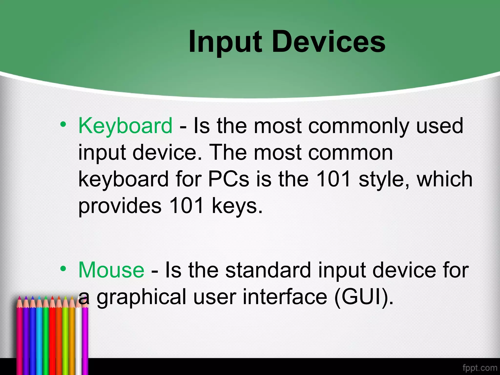Input Devices
• Keyboard - Is the most commonly used
input device. The most common
keyboard for PCs is the 101 style, which
provides 101 keys.
• Mouse - Is the standard input device for
a graphical user interface (GUI).
 