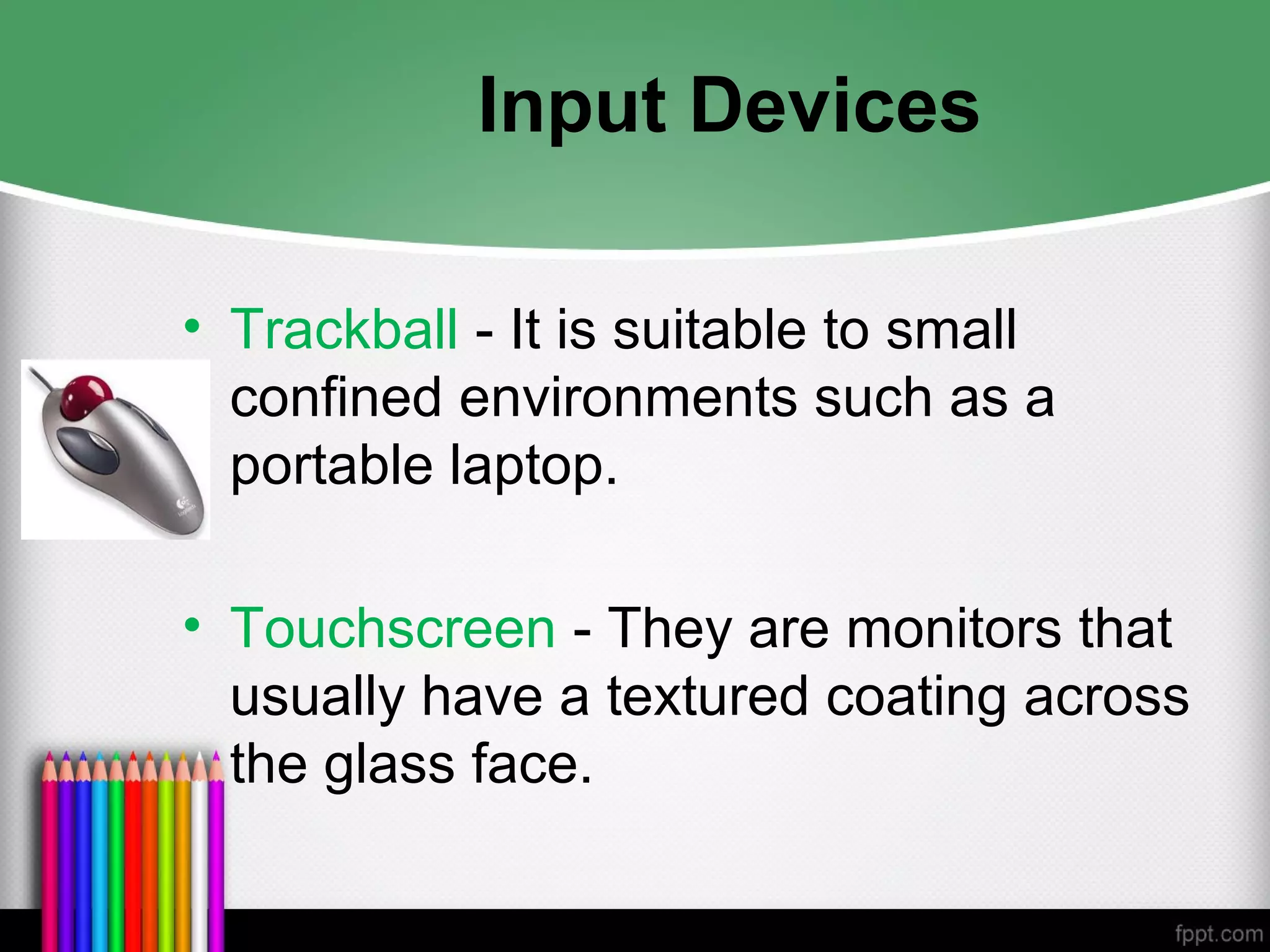 Input Devices
• Trackball - It is suitable to small
confined environments such as a
portable laptop.
• Touchscreen - They are monitors that
usually have a textured coating across
the glass face.
 
