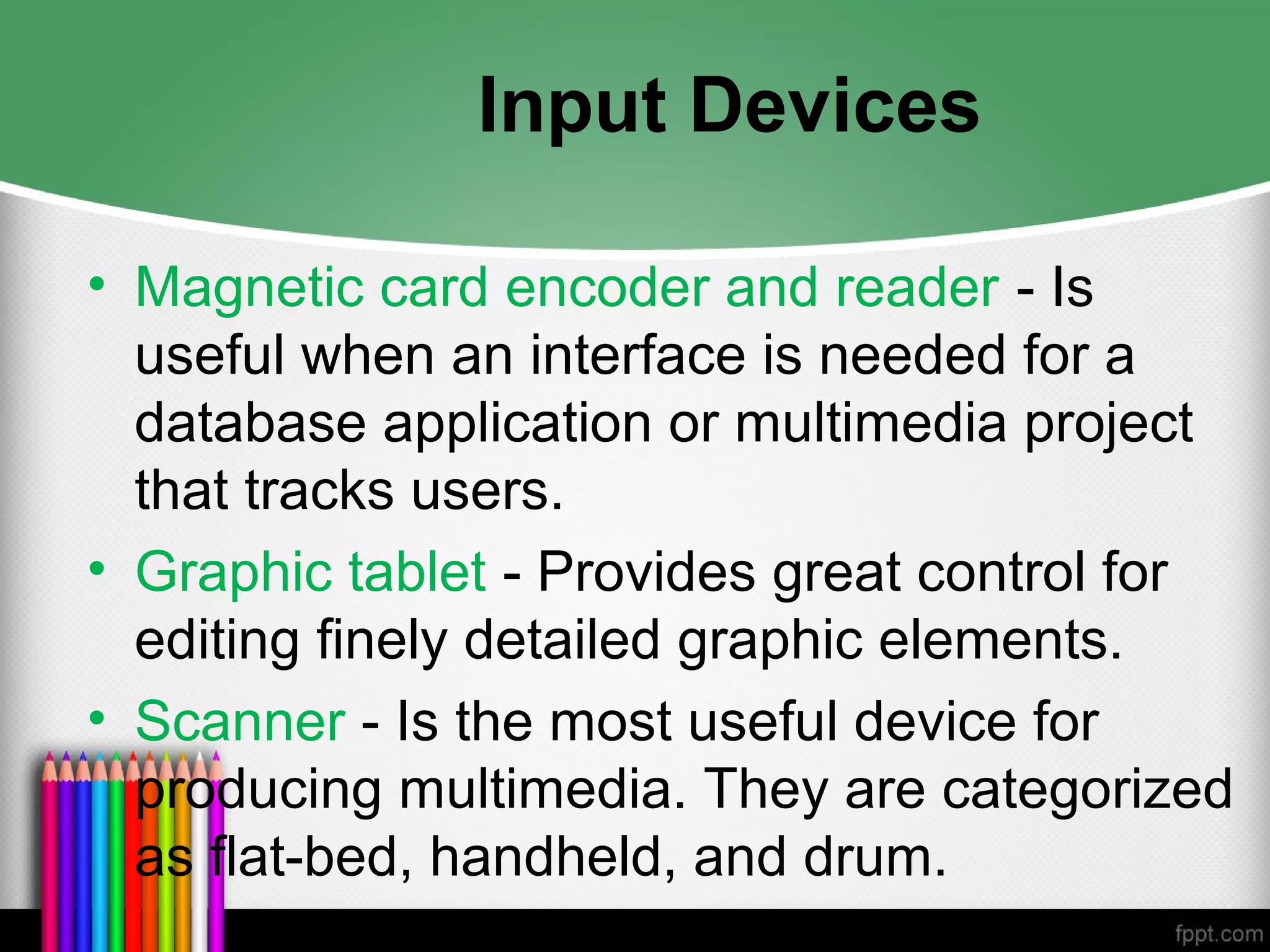 Input Devices
• Magnetic card encoder and reader - Is
useful when an interface is needed for a
database application or multimedia project
that tracks users.
• Graphic tablet - Provides great control for
editing finely detailed graphic elements.
• Scanner - Is the most useful device for
producing multimedia. They are categorized
as flat-bed, handheld, and drum.
 