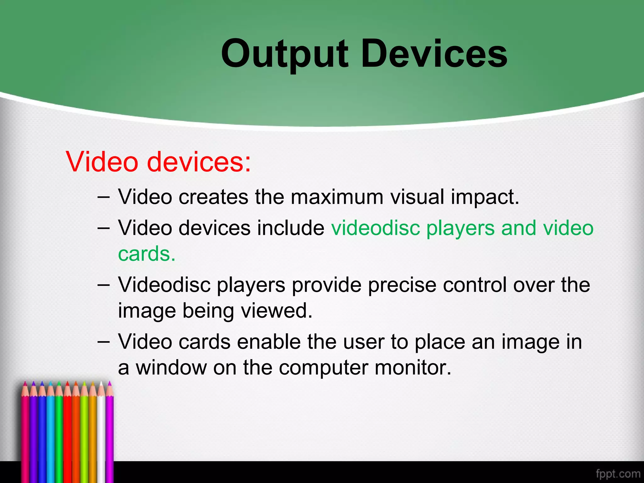 Output Devices
Video devices:
– Video creates the maximum visual impact.
– Video devices include videodisc players and video
cards.
– Videodisc players provide precise control over the
image being viewed.
– Video cards enable the user to place an image in
a window on the computer monitor.
 