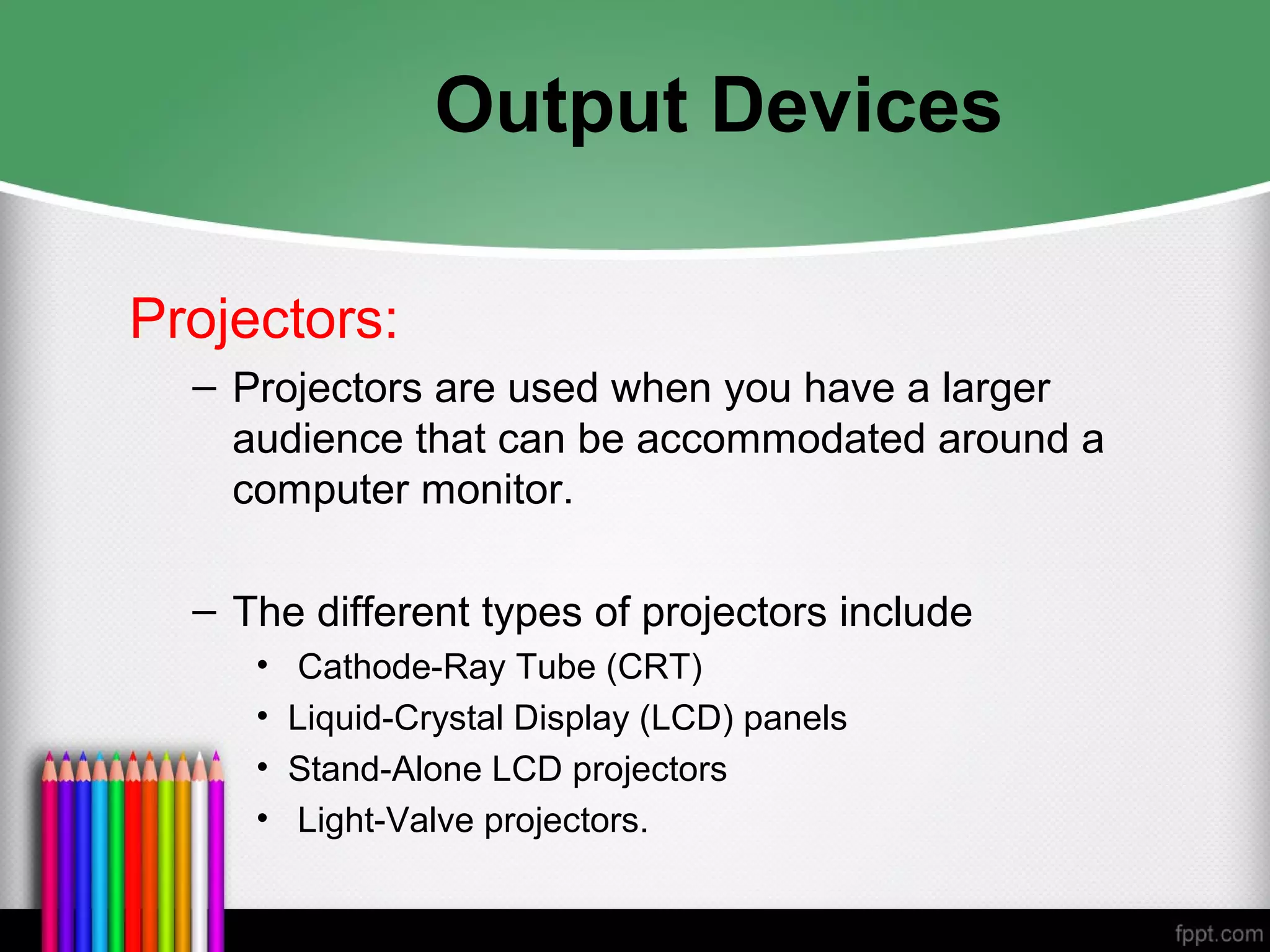 Output Devices
Projectors:
– Projectors are used when you have a larger
audience that can be accommodated around a
computer monitor.
– The different types of projectors include
• Cathode-Ray Tube (CRT)
• Liquid-Crystal Display (LCD) panels
• Stand-Alone LCD projectors
• Light-Valve projectors.
 