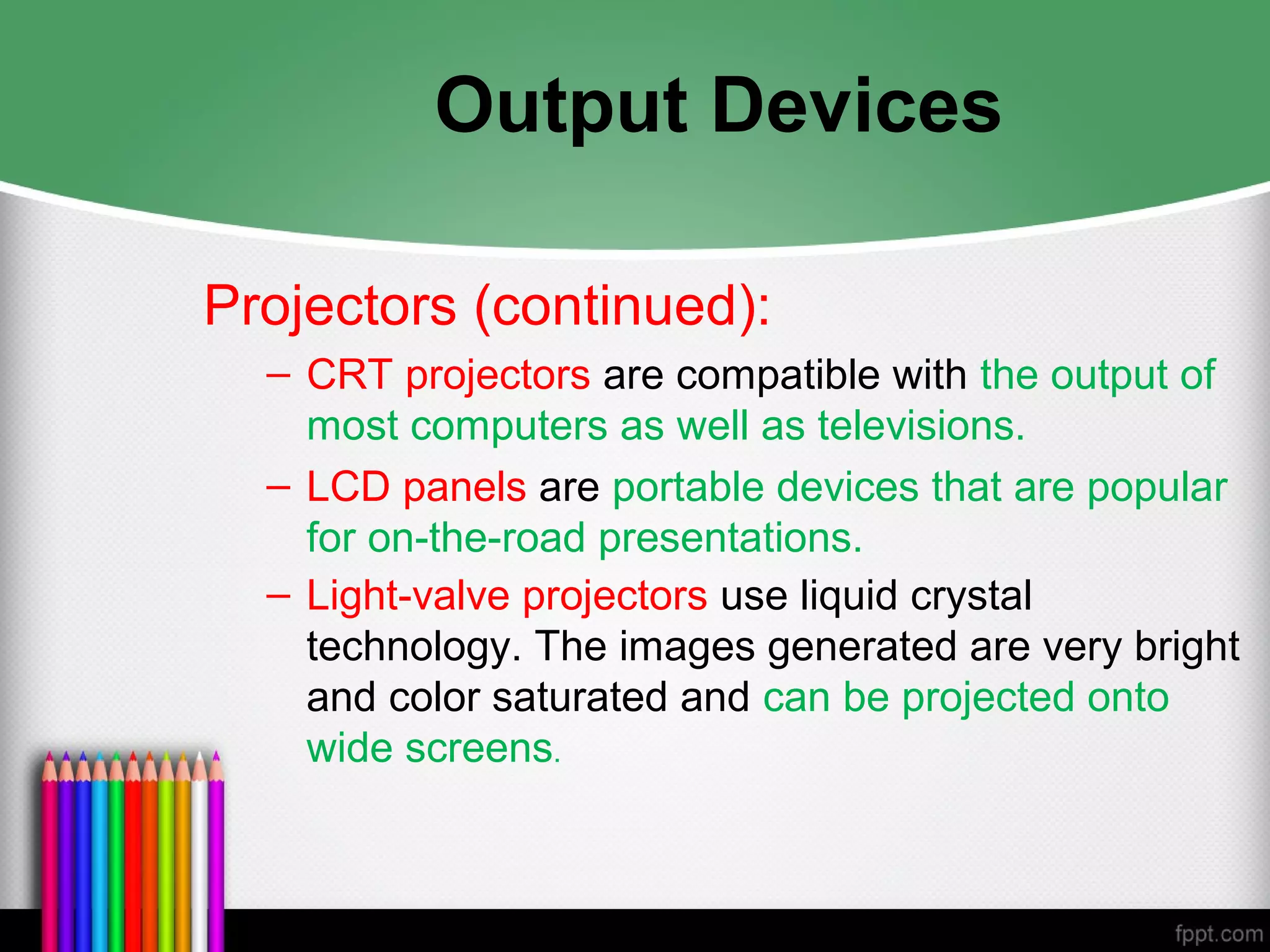Output Devices
Projectors (continued):
– CRT projectors are compatible with the output of
most computers as well as televisions.
– LCD panels are portable devices that are popular
for on-the-road presentations.
– Light-valve projectors use liquid crystal
technology. The images generated are very bright
and color saturated and can be projected onto
wide screens.
 