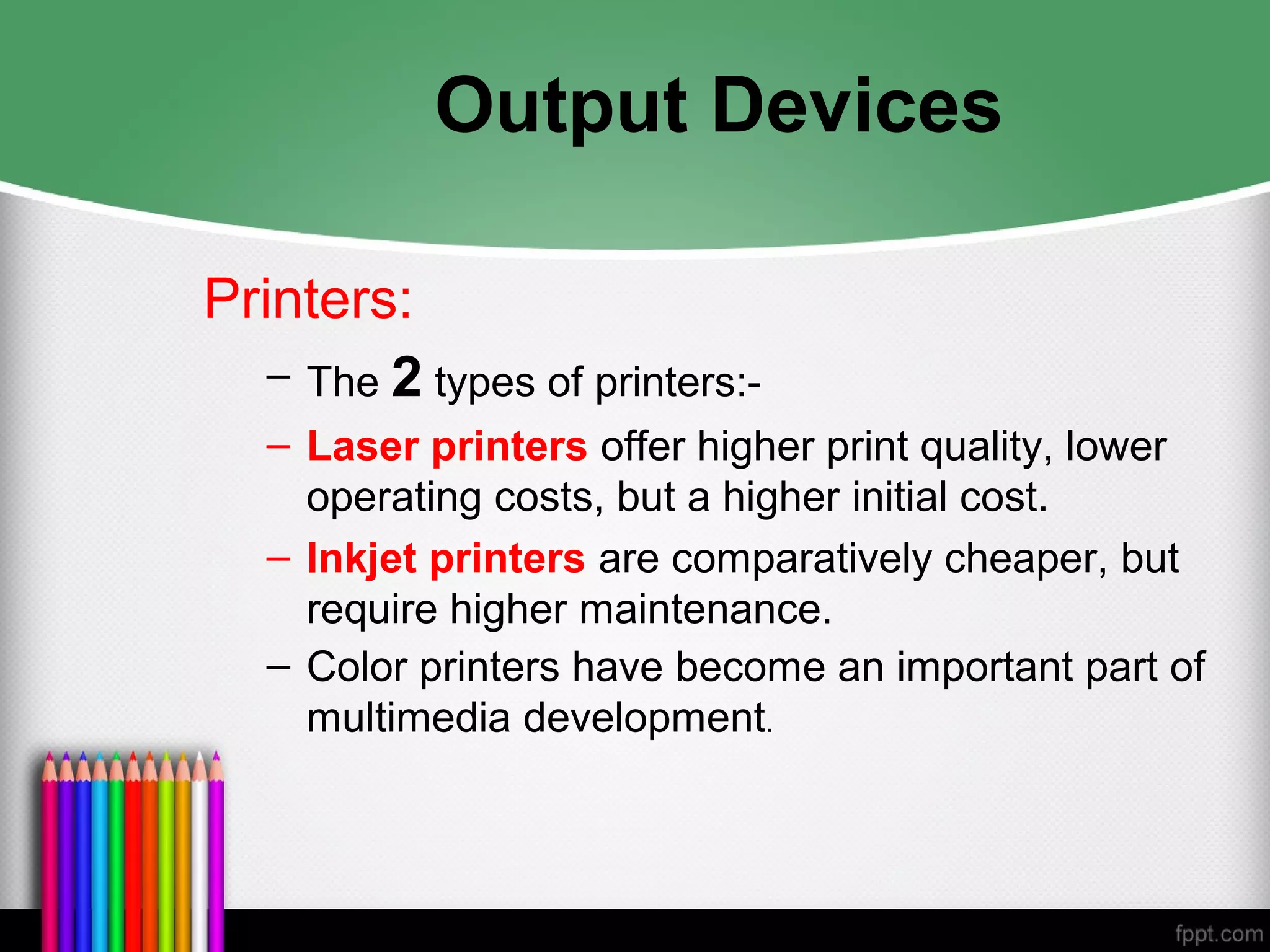 Output Devices
Printers:
– The 2 types of printers:-
– Laser printers offer higher print quality, lower
operating costs, but a higher initial cost.
– Inkjet printers are comparatively cheaper, but
require higher maintenance.
– Color printers have become an important part of
multimedia development.
 
