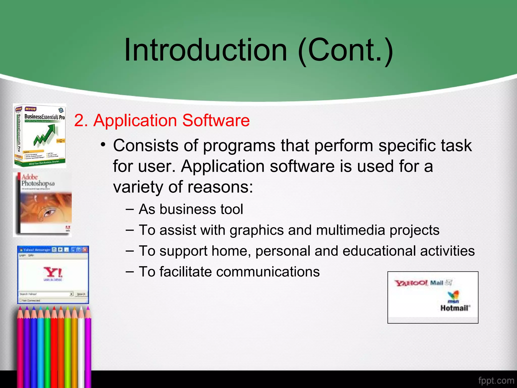 Introduction (Cont.)
2. Application Software
• Consists of programs that perform specific task
for user. Application software is used for a
variety of reasons:
– As business tool
– To assist with graphics and multimedia projects
– To support home, personal and educational activities
– To facilitate communications
 