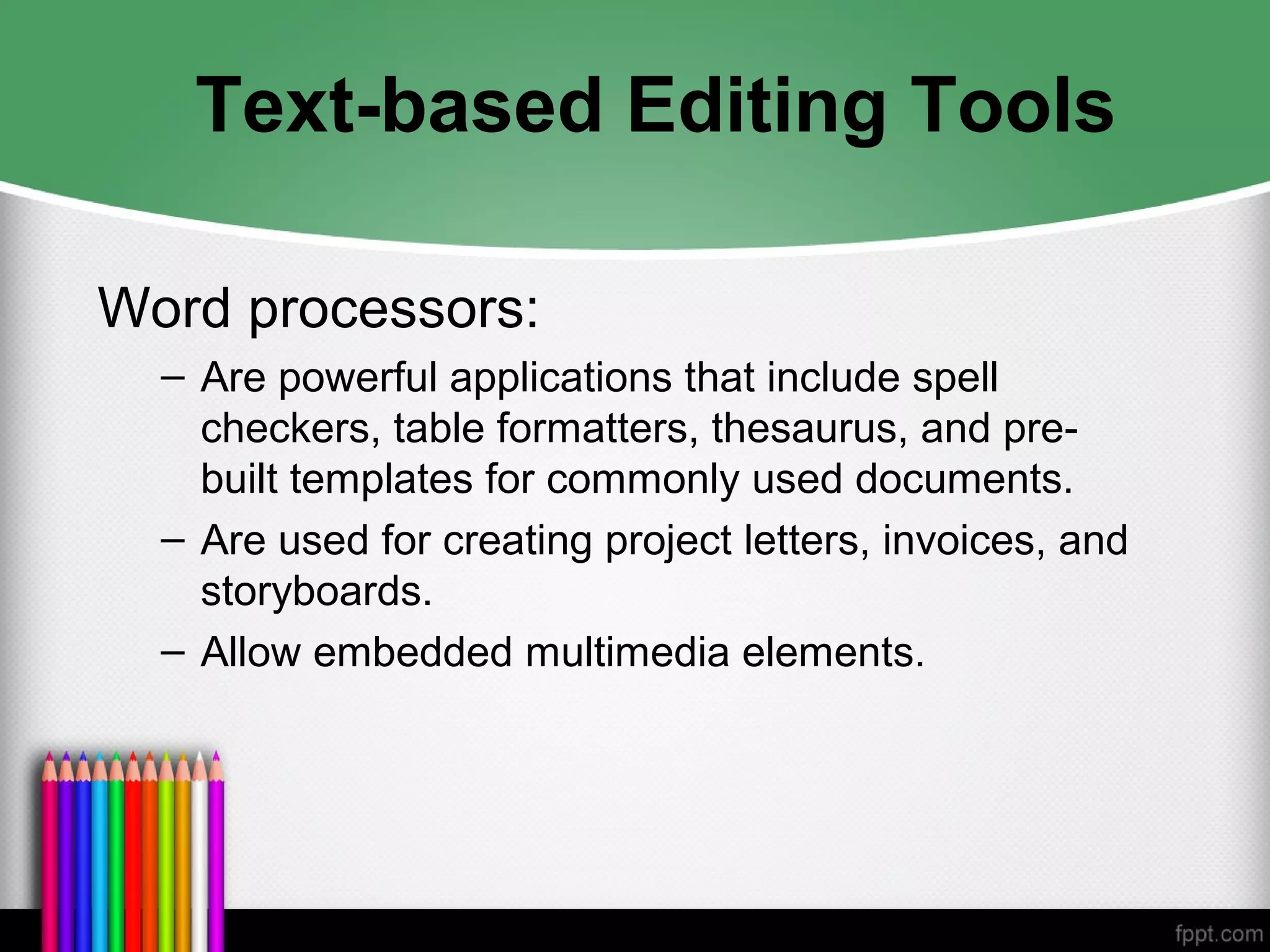Text-based Editing Tools
Word processors:
– Are powerful applications that include spell
checkers, table formatters, thesaurus, and pre-
built templates for commonly used documents.
– Are used for creating project letters, invoices, and
storyboards.
– Allow embedded multimedia elements.
 
