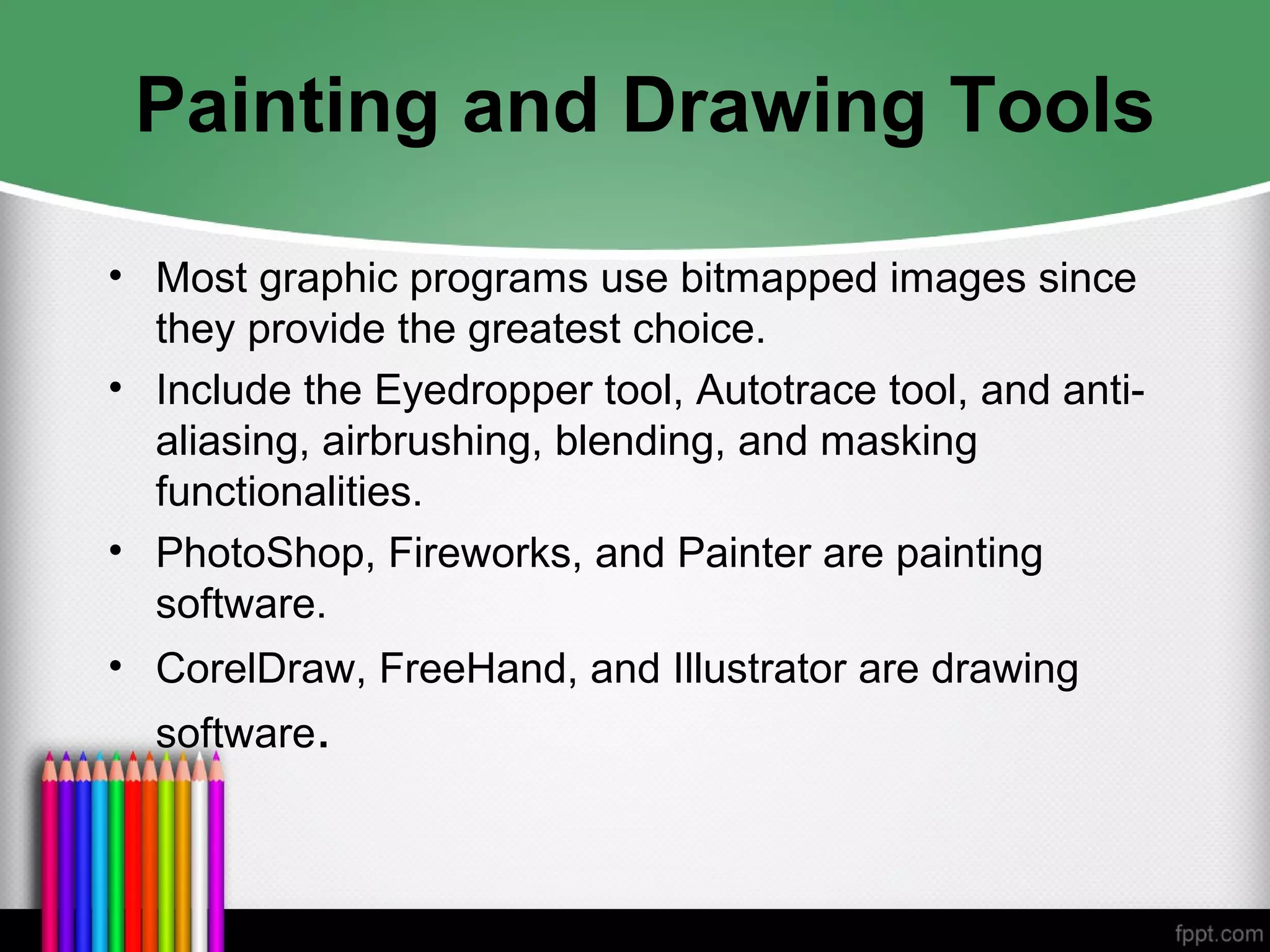 Painting and Drawing Tools
• Most graphic programs use bitmapped images since
they provide the greatest choice.
• Include the Eyedropper tool, Autotrace tool, and anti-
aliasing, airbrushing, blending, and masking
functionalities.
• PhotoShop, Fireworks, and Painter are painting
software.
• CorelDraw, FreeHand, and Illustrator are drawing
software.
 